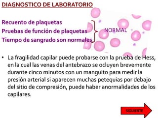 DIAGNOSTICO DE LABORATORIO
Recuento de plaquetas
Pruebas de función de plaquetas
Tiempo de sangrado son normales.
• La fragilidad capilar puede probarse con la prueba de Hess,
en la cual las venas del antebrazo se ocluyen brevemente
durante cinco minutos con un manguito para medir la
presión arterial si aparecen muchas petequias por debajo
del sitio de compresión, puede haber anormalidades de los
capilares.
NORMAL
 