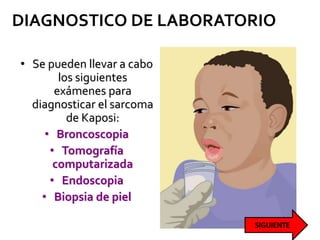 DIAGNOSTICO DE LABORATORIO
• Se pueden llevar a cabo
los siguientes
exámenes para
diagnosticar el sarcoma
de Kaposi:
• Broncoscopia
• Tomografía
computarizada
• Endoscopia
• Biopsia de piel
 