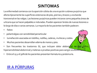 SINTOMAS
La enfermedad comienza con la aparición súbita de una erupción cutánea purpúrica que
afecta típicamente las superficies extensoras de pies, piernas y brazos y una banda
transversal en las nalgas. Las lesiones purpúricas pueden iniciarse como pequeñas áreas de
urticaria que se hacen palpables e induradas. Pueden aparecer brotes de nuevas lesiones a
lo largo de días o varias semanas. La mayoría de los pacientes también padecen:
• fiebre
• poliartralgias con sensibilidad periarticular
• tumefacción asociadas en tobillos, rodillas, caderas, muñecas y codos.
• Muchos pacientes desarrollan edema de manos y pies.
• Son frecuentes los trastornos GI, que incluyen dolor abdominal de tipo cólico,
hipersensibilidad abdominal y melenas o pruebas positivas para sangre oculta en heces.
• Entre el 25 y el 50% de los pacientes presentan hematuria y proteinuria.
IR A PÚRPURAS
 