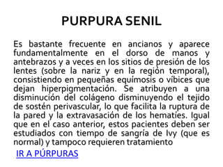 PURPURA SENIL
Es bastante frecuente en ancianos y aparece
fundamentalmente en el dorso de manos y
antebrazos y a veces en los sitios de presión de los
lentes (sobre la nariz y en la región temporal),
consistiendo en pequeñas equímosis o víbices que
dejan hiperpigmentación. Se atribuyen a una
disminución del colágeno disminuyendo el tejido
de sostén perivascular, lo que facilita la ruptura de
la pared y la extravasación de los hematíes. Igual
que en el caso anterior, estos pacientes deben ser
estudiados con tiempo de sangría de Ivy (que es
normal) y tampoco requieren tratamiento
IR A PÚRPURAS
 