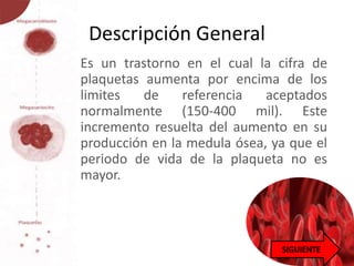 Descripción General
• Es un trastorno en el cual la cifra de
plaquetas aumenta por encima de los
limites de referencia aceptados
normalmente (150-400 mil). Este
incremento resuelta del aumento en su
producción en la medula ósea, ya que el
periodo de vida de la plaqueta no es
mayor.
 