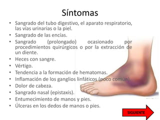 Síntomas
• Sangrado del tubo digestivo, el aparato respiratorio,
las vías urinarias o la piel.
• Sangrado de las encías.
• Sangrado (prolongado) ocasionado por
procedimientos quirúrgicos o por la extracción de
un diente.
• Heces con sangre.
• Vértigo.
• Tendencia a la formación de hematomas.
• Inflamación de los ganglios linfáticos (poco común).
• Dolor de cabeza.
• Sangrado nasal (epistaxis).
• Entumecimiento de manos y pies.
• Úlceras en los dedos de manos o pies.
 