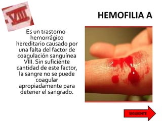 HEMOFILIA A
Es un trastorno
hemorrágico
hereditario causado por
una falta del factor de
coagulación sanguínea
VIII. Sin suficiente
cantidad de este factor,
la sangre no se puede
coagular
apropiadamente para
detener el sangrado.
 