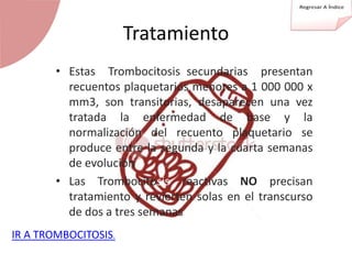Tratamiento
• Estas Trombocitosis secundarias presentan
recuentos plaquetarios menores a 1 000 000 x
mm3, son transitorias, desaparecen una vez
tratada la enfermedad de base y la
normalización del recuento plaquetario se
produce entre la segunda y la cuarta semanas
de evolución
• Las Trombocitosis reactivas NO precisan
tratamiento y revierten solas en el transcurso
de dos a tres semanas
IR A TROMBOCITOSIS.
 