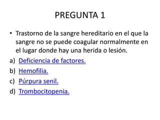 PREGUNTA 1
• Trastorno de la sangre hereditario en el que la
sangre no se puede coagular normalmente en
el lugar donde hay una herida o lesión.
a) Deficiencia de factores.
b) Hemofilia.
c) Púrpura senil.
d) Trombocitopenia.
 