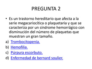 PREGUNTA 2
• Es un trastorno hereditario que afecta a la
serie megacariocítica o plaquetaria y que se
caracteriza por un síndrome hemorrágico con
disminución del número de plaquetas que
muestran un gran tamaño.
a) Trombocitopenia.
b) Hemofilia.
c) Púrpura escorbuto.
d) Enfermedad de bernard soulier.
 