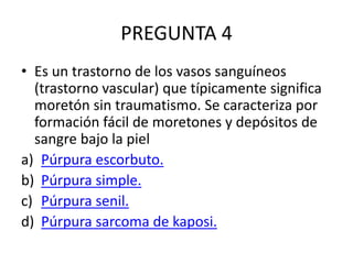 PREGUNTA 4
• Es un trastorno de los vasos sanguíneos
(trastorno vascular) que típicamente significa
moretón sin traumatismo. Se caracteriza por
formación fácil de moretones y depósitos de
sangre bajo la piel
a) Púrpura escorbuto.
b) Púrpura simple.
c) Púrpura senil.
d) Púrpura sarcoma de kaposi.
 