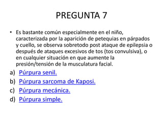 PREGUNTA 7
• Es bastante común especialmente en el niño,
caracterizada por la aparición de petequias en párpados
y cuello, se observa sobretodo post ataque de epilepsia o
después de ataques excesivos de tos (tos convulsiva), o
en cualquier situación en que aumente la
presión/tensión de la musculatura facial.
a) Púrpura senil.
b) Púrpura sarcoma de Kaposi.
c) Púrpura mecánica.
d) Púrpura simple.
 