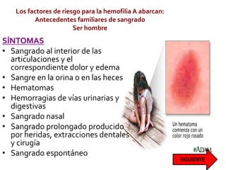 Los factores de riesgo para la hemofilia A abarcan:
Antecedentes familiares de sangrado
Ser hombre
SÍNTOMAS
• Sangrado al interior de las
articulaciones y el
correspondiente dolor y edema
• Sangre en la orina o en las heces
• Hematomas
• Hemorragias de vías urinarias y
digestivas
• Sangrado nasal
• Sangrado prolongado producido
por heridas, extracciones dentales
y cirugía
• Sangrado espontáneo
 