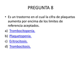 PREGUNTA 8
• Es un trastorno en el cual la cifra de plaquetas
aumenta por encima de los limites de
referencia aceptados.
a) Trombocitopenia.
b) Plaquetopenia.
c) Eritrocitosis.
d) Trombocitosis.
 