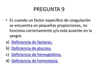 PREGUNTA 9
• Es cuando un factor específico de coagulación
se encuentra en pequeñas proporciones, no
funciona correctamente y/o está ausente en la
sangre.
a) Deficiencia de factores.
b) Deficiencia de glucosa.
c) Deficiencia de hemoglobina.
d) Deficiencia de hemostasia.
 