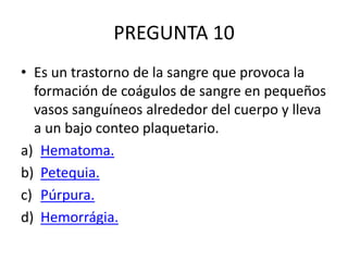 PREGUNTA 10
• Es un trastorno de la sangre que provoca la
formación de coágulos de sangre en pequeños
vasos sanguíneos alrededor del cuerpo y lleva
a un bajo conteo plaquetario.
a) Hematoma.
b) Petequia.
c) Púrpura.
d) Hemorrágia.
 
