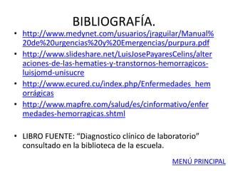 BIBLIOGRAFÍA.
• http://www.medynet.com/usuarios/jraguilar/Manual%
20de%20urgencias%20y%20Emergencias/purpura.pdf
• http://www.slideshare.net/LuisJosePayaresCelins/alter
aciones-de-las-hematies-y-transtornos-hemorragicos-
luisjomd-unisucre
• http://www.ecured.cu/index.php/Enfermedades_hem
orrágicas
• http://www.mapfre.com/salud/es/cinformativo/enfer
medades-hemorragicas.shtml
• LIBRO FUENTE: “Diagnostico clínico de laboratorio”
consultado en la biblioteca de la escuela.
MENÚ PRINCIPAL
 