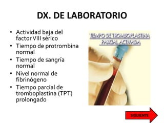 DX. DE LABORATORIO
• Actividad baja del
factorVIII sérico
• Tiempo de protrombina
normal
• Tiempo de sangría
normal
• Nivel normal de
fibrinógeno
• Tiempo parcial de
tromboplastina (TPT)
prolongado
 