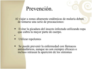 Prevención. 
Al viajar a zonas altamente endémicas de malaria deben 
de tomarse una serie de precauciones: 
 Evitar la picadura del insecto infectado utilizando ropa 
que cubra la mayor parte de cuerpo. 
• 
 Utilizar repelentes 
 Se puede prevenir la enfermedad con fármacos 
antimaláricos, aunque no son siempre eficaces o 
incluso retrasan la aparición de los síntomas 
 