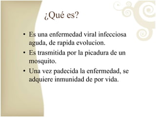 ¿Qué es? 
• Es una enfermedad viral infecciosa 
aguda, de rapida evolucion. 
• Es trasmitida por la picadura de un 
mosquito. 
• Una vez padecida la enfermedad, se 
adquiere inmunidad de por vida. 
 