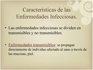 Características de las 
Enfermedades Infecciosas. 
• Las enfermedades infecciosas se dividen en 
transmisibles y no transmisibles. 
• Enfermedades transmisibles: se propagan 
directamente de individuo afectado al sano a través de 
las mucosas, piel. 
 