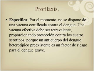 Profilaxis. 
• Especifica: Por el momento, no se dispone de 
una vacuna certificada contra el dengue. Una 
vacuna efectiva debe ser tetravalente, 
proporcionando protección contra los cuatro 
serotipos, porque un anticuerpo del dengue 
heterotípico preexistente es un factor de riesgo 
para el dengue grave. 
 