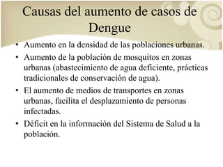 Causas del aumento de casos de 
Dengue 
• Aumento en la densidad de las poblaciones urbanas. 
• Aumento de la población de mosquitos en zonas 
urbanas (abastecimiento de agua deficiente, prácticas 
tradicionales de conservación de agua). 
• El aumento de medios de transportes en zonas 
urbanas, facilita el desplazamiento de personas 
infectadas. 
• Déficit en la información del Sistema de Salud a la 
población. 
 