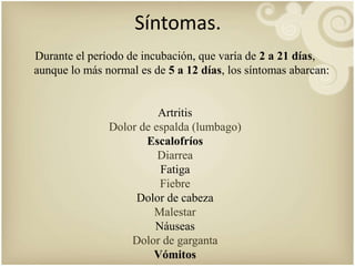 Síntomas. 
Durante el período de incubación, que varía de 2 a 21 días, 
aunque lo más normal es de 5 a 12 días, los síntomas abarcan: 
Artritis 
Dolor de espalda (lumbago) 
Escalofríos 
Diarrea 
Fatiga 
Fiebre 
Dolor de cabeza 
Malestar 
Náuseas 
Dolor de garganta 
Vómitos 
 