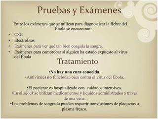 Pruebas y Exámenes 
Entre los exámenes que se utilizan para diagnosticar la fiebre del 
Ébola se encuentran: 
• CSC 
• Electrolitos 
• Exámenes para ver qué tan bien coagula la sangre. 
• Exámenes para comprobar si alguien ha estado expuesto al virus 
del Ébola 
Tratamiento 
•No hay una cura conocida. 
•Antivirales no funcionan bien contra el virus del Ébola. 
•El paciente es hospitalizado con cuidados intensivos. 
•En el shock se utilizan medicamentos y líquidos administrados a través 
de una vena. 
•Los problemas de sangrado pueden requerir transfusiones de plaquetas o 
plasma fresco. 
 