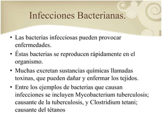 Infecciones Bacterianas. 
• Las bacterias infecciosas pueden provocar 
enfermedades. 
• Éstas bacterias se reproducen rápidamente en el 
organismo. 
• Muchas excretan sustancias químicas llamadas 
toxinas, que pueden dañar y enfermar los tejidos. 
• Entre los ejemplos de bacterias que causan 
infecciones se incluyen Mycobacterium tuberculosis; 
causante de la tuberculosis, y Clostridium tetani; 
causante del tétanos 
 