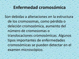 Enfermedad cromosómicaSon debidas a alteraciones en la estructura de los cromosomas, como pérdida o deleción cromosómica, aumento del número de cromosomas o translocaciones cromosómicas. Algunos tipos importantes de enfermedades cromosómicas se pueden detectar en el examen microscópico. 