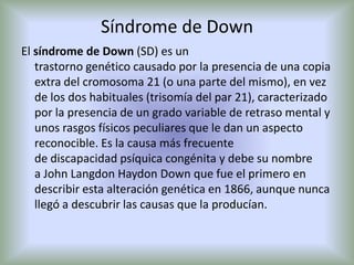 Síndrome de DownEl síndrome de Down (SD) es un trastorno genético causado por la presencia de una copia extra del cromosoma 21 (o una parte del mismo), en vez de los dos habituales (trisomía del par 21), caracterizado por la presencia de un grado variable de retraso mental y unos rasgos físicos peculiares que le dan un aspecto reconocible. Es la causa más frecuente de discapacidad psíquica congénita y debe su nombre a John Langdon Haydon Down que fue el primero en describir esta alteración genética en 1866, aunque nunca llegó a descubrir las causas que la producían.