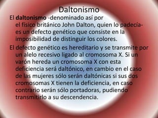 DaltonismoEl daltonismo -denominado así por el físico británico John Dalton, quien lo padecía- es un defecto genético que consiste en la imposibilidad de distinguir los colores.El defecto genético es hereditario y se transmite por un alelo recesivo ligado al cromosoma X. Si un varón hereda un cromosoma X con esta deficiencia será daltónico, en cambio en el caso de las mujeres sólo serán daltónicas si sus dos cromosomas X tienen la deficiencia, en caso contrario serán sólo portadoras, pudiendo transmitirlo a su descendencia.