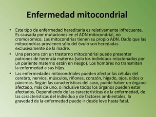 Enfermedad mitocondrial Este tipo de enfermedad hereditaria es relativamente infrecuente. Es causada por mutaciones en el ADN mitocondrial, no cromosómico. Las mitocondrias tienen su propio ADN. Dado que las mitocondrias provienen sólo del óvulo son heredadas exclusivamente de la madre.Una persona con un trastorno mitocondrial puede presentar patrones de herencia materna (solo los individuos relacionados por un pariente materno están en riesgo). Los hombres no transmiten la enfermedad a sus hijos.Las enfermedades mitocondriales pueden afectar las células del cerebro, nervios, músculos, riñones, corazón, hígado, ojos, oídos o páncreas. Según las características del caso, puede haber un órgano afectado, más de uno, o inclusive todos los órganos pueden estar afectados. Dependiendo de las características de la enfermedad, de las características del individuo y de factores ambientales, la gravedad de la enfermedad puede ir desde leve hasta fatal.