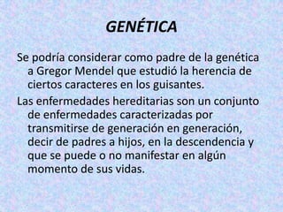 GENÉTICASe podría considerar como padre de la genética a Gregor Mendel que estudió la herencia de ciertos caracteres en los guisantes.Las enfermedades hereditarias son un conjunto de enfermedades caracterizadas por transmitirse de generación en generación, decir de padres a hijos, en la descendencia y que se puede o no manifestar en algún momento de sus vidas.