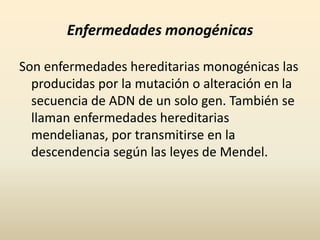 Enfermedades monogénicasSon enfermedades hereditarias monogénicas las producidas por la mutación o alteración en la secuencia de ADN de un solo gen. También se llaman enfermedades hereditarias mendelianas, por transmitirse en la descendencia según las leyes de Mendel.