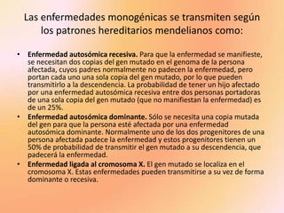 Las enfermedades monogénicas se transmiten según los patrones hereditarios mendelianos como:Enfermedad autosómica recesiva. Para que la enfermedad se manifieste, se necesitan dos copias del gen mutado en el genoma de la persona afectada, cuyos padres normalmente no padecen la enfermedad, pero portan cada uno una sola copia del gen mutado, por lo que pueden transmitirlo a la descendencia. La probabilidad de tener un hijo afectado por una enfermedad autosómica recesiva entre dos personas portadoras de una sola copia del gen mutado (que no manifiestan la enfermedad) es de un 25%.Enfermedad autosómica dominante. Sólo se necesita una copia mutada del gen para que la persona esté afectada por una enfermedad autosómica dominante. Normalmente uno de los dos progenitores de una persona afectada padece la enfermedad y estos progenitores tienen un 50% de probabilidad de transmitir el gen mutado a su descendencia, que padecerá la enfermedad.Enfermedad ligada al cromosoma X. El gen mutado se localiza en el cromosoma X. Estas enfermedades pueden transmitirse a su vez de forma dominante o recesiva.