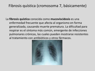 Fibrosis quística (cromosoma 7, básicamente)La fibrosis quística conocida como mucoviscidosis es una enfermedad frecuente que afecta al organismo en forma generalizada, causando muerte prematura. La dificultad para respirar es el síntoma más común, emergente de infecciones pulmonares crónicas, las cuales pueden mostrarse resistentes al tratamiento con antibióticos y otros fármacos.