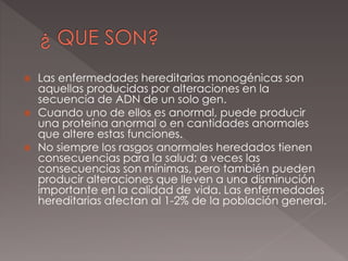  Las enfermedades hereditarias monogénicas son
aquellas producidas por alteraciones en la
secuencia de ADN de un solo gen.
 Cuando uno de ellos es anormal, puede producir
una proteína anormal o en cantidades anormales
que altere estas funciones.
 No siempre los rasgos anormales heredados tienen
consecuencias para la salud; a veces las
consecuencias son mínimas, pero también pueden
producir alteraciones que lleven a una disminución
importante en la calidad de vida. Las enfermedades
hereditarias afectan al 1-2% de la población general.
 