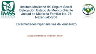 Instituto Mexicano del Seguro Social
Delegación Estado de México Oriente
Unidad de Medicina Familiar No. 75
Nezahualcóyotl
Enfermedades hipertensivas del embarazo
Especialidad Médica: Medicina Familiar
 
