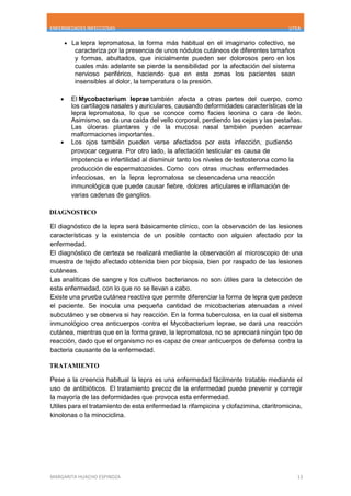 ENFERMEDADES INFECCIOSAS UTEA
MARGARITA HUACHO ESPINOZA 13
 La lepra lepromatosa, la forma más habitual en el imaginario colectivo, se
caracteriza por la presencia de unos nódulos cutáneos de diferentes tamaños
y formas, abultados, que inicialmente pueden ser dolorosos pero en los
cuales más adelante se pierde la sensibilidad por la afectación del sistema
nervioso periférico, haciendo que en esta zonas los pacientes sean
insensibles al dolor, la temperatura o la presión.
 El Mycobacterium leprae también afecta a otras partes del cuerpo, como
los cartílagos nasales y auriculares, causando deformidades características de la
lepra lepromatosa, lo que se conoce como facies leonina o cara de león.
Asimismo, se da una caída del vello corporal, perdiendo las cejas y las pestañas.
Las úlceras plantares y de la mucosa nasal también pueden acarrear
malformaciones importantes.
 Los ojos también pueden verse afectados por esta infección, pudiendo
provocar ceguera. Por otro lado, la afectación testicular es causa de
impotencia e infertilidad al disminuir tanto los niveles de testosterona como la
producción de espermatozoides. Como con otras muchas enfermedades
infecciosas, en la lepra lepromatosa se desencadena una reacción
inmunológica que puede causar fiebre, dolores articulares e inflamación de
varias cadenas de ganglios.
DIAGNOSTICO
El diagnóstico de la lepra será básicamente clínico, con la observación de las lesiones
características y la existencia de un posible contacto con alguien afectado por la
enfermedad.
El diagnóstico de certeza se realizará mediante la observación al microscopio de una
muestra de tejido afectado obtenida bien por biopsia, bien por raspado de las lesiones
cutáneas.
Las analíticas de sangre y los cultivos bacterianos no son útiles para la detección de
esta enfermedad, con lo que no se llevan a cabo.
Existe una prueba cutánea reactiva que permite diferenciar la forma de lepra que padece
el paciente. Se inocula una pequeña cantidad de micobacterias atenuadas a nivel
subcutáneo y se observa si hay reacción. En la forma tuberculosa, en la cual el sistema
inmunológico crea anticuerpos contra el Mycobacterium leprae, se dará una reacción
cutánea, mientras que en la forma grave, la lepromatosa, no se apreciará ningún tipo de
reacción, dado que el organismo no es capaz de crear anticuerpos de defensa contra la
bacteria causante de la enfermedad.
TRATAMIENTO
Pese a la creencia habitual la lepra es una enfermedad fácilmente tratable mediante el
uso de antibióticos. El tratamiento precoz de la enfermedad puede prevenir y corregir
la mayoría de las deformidades que provoca esta enfermedad.
Utiles para el tratamiento de esta enfermedad la rifampicina y clofazimina, claritromicina,
kinolonas o la minociclina.
 