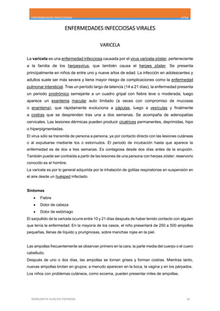 ENFERMEDADES INFECCIOSAS UTEA
MARGARITA HUACHO ESPINOZA 16
ENFERMEDADES INFECCIOSAS VIRALES
VARICELA
La varicela es una enfermedad infecciosa causada por el virus varicela-zóster, perteneciente
a la familia de los herpesvirus, que también causa el herpes zóster. Se presenta
principalmente en niños de entre uno y nueve años de edad. La infección en adolescentes y
adultos suele ser más severa y tiene mayor riesgo de complicaciones como la enfermedad
pulmonar intersticial. Tras un período largo de latencia (14 a 21 días), la enfermedad presenta
un periodo prodrómico semejante a un cuadro gripal con fiebre leve o moderada; luego
aparece un exantema macular auto limitado (a veces con compromiso de mucosas
o enantema), que rápidamente evoluciona a pápulas, luego a vesículas y finalmente
a costras que se desprenden tras una a dos semanas. Se acompaña de adenopatías
cervicales. Las lesiones dérmicas pueden producir cicatrices permanentes, deprimidas, hipo
o hiperpigmentadas.
El virus sólo se transmite de persona a persona, ya por contacto directo con las lesiones cutáneas
o al expulsarse mediante tos o estornudos. El periodo de incubación hasta que aparece la
enfermedad es de dos a tres semanas. Es contagiosa desde dos días antes de la erupción.
También puede ser contraída a partir de las lesiones de una persona con herpes zóster; reservorio
conocido es el hombre.
La varicela es por lo general adquirida por la inhalación de gotitas respiratorias en suspensión en
el aire desde un huésped infectado.
Síntomas
 Fiebre
 Dolor de cabeza
 Dolor de estómago
El sarpullido de la varicela ocurre entre 10 y 21 días después de haber tenido contacto con alguien
que tenía la enfermedad. En la mayoría de los casos, el niño presentará de 250 a 500 ampollas
pequeñas, llenas de líquido y pruriginosas, sobre manchas rojas en la piel.
Las ampollas frecuentemente se observan primero en la cara, la parte media del cuerpo o el cuero
cabelludo.
Después de uno o dos días, las ampollas se tornan grises y forman costras. Mientras tanto,
nuevas ampollas brotan en grupos; a menudo aparecen en la boca, la vagina y en los párpados.
Los niños con problemas cutáneos, como eccema, pueden presentar miles de ampollas.
 
