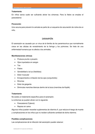 ENFERMEDADES INFECCIOSAS UTEA
MARGARITA HUACHO ESPINOZA 17
Tratamiento
En niños sanos suele ser suficiente aliviar los síntomas. Para la fiebre se emplea el
paracetamol.
Prevención
Una vacuna para prevenir la varicela es parte de un esquema de vacunación de rutina de un
niño.
SARAMPIÓN
El sarampión es causado por un virus de la familia de los paramixovirus que normalmente
crece en las células de revestimiento de la faringe y los pulmones. Se trata de una
enfermedad humana que no afecta a los animales.
Manifestaciones clínicas
 Produce prurito o picazón.
 Ojos inyectados en sangre
 Tos
 Fiebre
 Sensibilidad a la luz (fotofobia)
 Dolor muscular
 Enrojecimiento e irritación de los ojos (conjuntivitis)
 Rinorrea
 Dolor de garganta
 Diminutas manchas blancas dentro de la boca (manchas de Koplik)
Tratamiento
No existe un tratamiento específico para el sarampión.
Lo síntomas se pueden aliviar con lo siguiente:
 Paracetamol (Tylenol)
 Reposo en cama
Algunos niños pueden necesitar suplementos de vitamina A, que reduce el riesgo de muerte
y complicaciones en los niños que no reciben suficiente cantidad de dicha vitamina.
Posibles complicaciones
Las complicaciones de la infección del sarampión pueden abarcar:
 