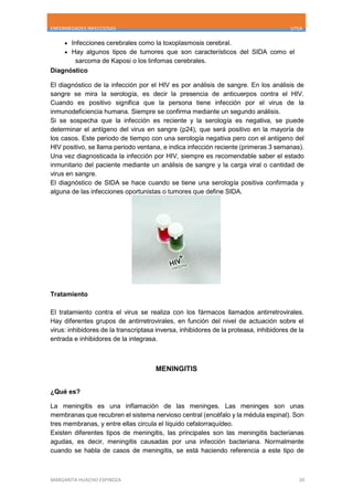 ENFERMEDADES INFECCIOSAS UTEA
MARGARITA HUACHO ESPINOZA 20
 Infecciones cerebrales como la toxoplasmosis cerebral.
 Hay algunos tipos de tumores que son característicos del SIDA como el
sarcoma de Kaposi o los linfomas cerebrales.
Diagnóstico
El diagnóstico de la infección por el HIV es por análisis de sangre. En los análisis de
sangre se mira la serología, es decir la presencia de anticuerpos contra el HIV.
Cuando es positivo significa que la persona tiene infección por el virus de la
inmunodeficiencia humana. Siempre se confirma mediante un segundo análisis.
Si se sospecha que la infección es reciente y la serología es negativa, se puede
determinar el antígeno del virus en sangre (p24), que será positivo en la mayoría de
los casos. Este periodo de tiempo con una serología negativa pero con el antígeno del
HIV positivo, se llama periodo ventana, e indica infección reciente (primeras 3 semanas).
Una vez diagnosticada la infección por HIV, siempre es recomendable saber el estado
inmunitario del paciente mediante un análisis de sangre y la carga viral o cantidad de
virus en sangre.
El diagnóstico de SIDA se hace cuando se tiene una serología positiva confirmada y
alguna de las infecciones oportunistas o tumores que define SIDA.
Tratamiento
El tratamiento contra el virus se realiza con los fármacos llamados antirretrovirales.
Hay diferentes grupos de antirretrovirales, en función del nivel de actuación sobre el
virus: inhibidores de la transcriptasa inversa, inhibidores de la proteasa, inhibidores de la
entrada e inhibidores de la integrasa.
MENINGITIS
¿Qué es?
La meningitis es una inflamación de las meninges. Las meninges son unas
membranas que recubren el sistema nervioso central (encéfalo y la médula espinal). Son
tres membranas, y entre ellas circula el líquido cefalorraquídeo.
Existen diferentes tipos de meningitis, las principales son las meningitis bacterianas
agudas, es decir, meningitis causadas por una infección bacteriana. Normalmente
cuando se habla de casos de meningitis, se está haciendo referencia a este tipo de
 