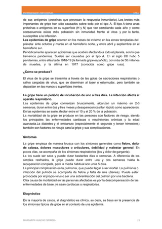 ENFERMEDADES INFECCIOSAS UTEA
MARGARITA HUACHO ESPINOZA 23
de sus antígenos (proteínas que provocan la respuesta inmunitaria). Los brotes más
importantes de gripe han sido causados sobre todo por el tipo A. El tipo A tiene unas
proteínas o antígenos en su superficie (H y N) que van cambiando cada año y como
consecuencia existe más población sin inmunidad frente al virus y por lo tanto,
susceptible a la infección.
Las epidemias de gripe ocurren en los meses de invierno en las zonas templadas del
planeta: ente octubre y marzo en el hemisferio norte, y entre abril y septiembre en el
hemisferio sur.
Periódicamente aparecen epidemias que acaban afectando a todo el planeta, son lo que
llamamos pandemias. Suelen ser causadas por el tipo A. En el siglo XX hubo 5
pandemias, entre ellas la de 1918-19 (la llamada gripe española), con más de 50 millones
de muertes, y la última en 1977 (conocida como gripe rusa).
¿Cómo se produce?
El virus de la gripe se transmite a través de las gotas de secreciones respiratorias o
saliva cargadas de virus, que se diseminan al toser o estornudar, pero también se
depositan en las manos o superficies inertes.
La gripe tiene un periodo de incubación de uno a tres días. La infección afecta al
aparato respiratorio.
Las epidemias de gripe comienzan bruscamente, alcanzan un máximo en 2-3
semanas, duran entre dos y tres meses y desaparecen casi tan rápido como aparecieron.
En las epidemias se suele afectar entre el 10 y el 20 % de la población.
La mortalidad de la gripe se produce en las personas con factores de riesgo, siendo
los principales las enfermedades cardiacas o respiratorias crónicas y la edad
avanzada.La diabetes y el embarazo (especialmente el segundo y tercer trimestres)
también son factores de riesgo para la gripe y sus complicaciones.
Síntomas
La gripe empieza de manera brusca con los síntomas generales como fiebre, dolor
de cabeza, dolores musculares o articulares, debilidad y malestar general. En
pocos días, se acompaña de los síntomas respiratorios (tos y dolor de garganta).
La tos suele ser seca y puede durar bastantes días o semanas. A diferencia de los
simples resfriados, la gripe puede durar entre una y dos semanas hasta la
recuperación completa, pero la media habitual son unos 5 días.
La principal complicación es la pulmonía, que puede llegar a ser mortal. La pulmonía o
infección del pulmón se acompaña de fiebre y falta de aire (disnea). Puede estar
provocada por el propio virus o ser una sobreinfección del pulmón por una bacteria.
Otra causa de mortalidad en las personas afectadas es por la descompensación de las
enfermedades de base, ya sean cardiacas o respiratorias.
Diagnóstico
En la mayoría de casos, el diagnóstico es clínico, es decir, se basa en la presencia de
los síntomas típicos de gripe en el contexto de una epidemia.
 