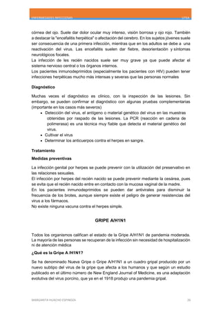 ENFERMEDADES INFECCIOSAS UTEA
MARGARITA HUACHO ESPINOZA 26
córnea del ojo. Suele dar dolor ocular muy intenso, visión borrosa y ojo rojo. También
a destacar la "encefalitis herpética" o afectación del cerebro. En los sujetos jóvenes suele
ser consecuencia de una primera infección, mientras que en los adultos se debe a una
reactivación del virus. Las encefalitis suelen dar fiebre, desorientación y síntomas
neurológicos focales.
La infección de les recién nacidos suele ser muy grave ya que puede afectar el
sistema nervioso central o los órganos internos.
Los pacientes inmunodeprimidos (especialmente los pacientes con HIV) pueden tener
infecciones herpéticas mucho más intensas y severas que las personas normales
Diagnóstico
Muchas veces el diagnóstico es clínico, con la inspección de las lesiones. Sin
embargo, se pueden confirmar el diagnóstico con algunas pruebas complementarias
(importante en los casos más severos)
 Detección del virus, el antígeno o material genético del virus en las muestras
obtenidas por raspado de las lesiones. La PCR (reacción en cadena de
polimerasa) es una técnica muy fiable que detecta el material genético del
virus.
 Cultivar el virus
 Determinar los anticuerpos contra el herpes en sangre.
Tratamiento
Medidas preventivas
La infección genital por herpes se puede prevenir con la utilización del preservativo en
las relaciones sexuales.
El infección por herpes del recién nacido se puede prevenir mediante la cesárea, pues
se evita que el recién nacido entre en contacto con la mucosa vaginal de la madre.
En los pacientes inmunodeprimidos se pueden dar antivirales para disminuir la
frecuencia de los brotes, aunque siempre existe el peligro de generar resistencias del
virus a los fármacos.
No existe ninguna vacuna contra el herpes simple.
GRIPE A/H1N1
Todos los organismos califican el estado de la Gripe A/H1N1 de pandemia moderada.
La mayoría de las personas se recuperan de la infección sin necesidad de hospitalización
ni de atención médica
¿Qué es la Gripe A /H1N1?
Se ha denominado Nueva Gripe o Gripe A/H1N1 a un cuadro gripal producido por un
nuevo subtipo del virus de la gripe que afecta a los humanos y que según un estudio
publicado en el último número de New England Journal of Medicine, es una adaptación
evolutiva del virus porcino, que ya en el 1918 produjo una pandemia gripal.
 