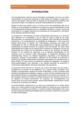 MARGARITA HUACHO ESPINOZA 3
ENFERMEDADES INFECCIOSAS UTEA
INTRODUCCIÓN
Los microorganismos, entre los que se encuentran las bacterias y los virus, son seres
microscópicos. Se encuentran presentes en todas partes. Sin embargo, a pesar de su
inmensa abundancia, entre las miles de especies de microorganismos existentes solo
unas pocas invaden, se multiplican y provocan enfermedades en los humanos.
Muchos de ellos viven sobre la piel, en la boca, en las vías respiratorias altas, en el
intestino y en los genitales (en especial en la vagina) sin causar enfermedades. El que
un microorganismo permanezca como un compañero inofensivo o invada y cause una
enfermedad en el huésped, depende de la naturaleza del microorganismo y del estado
de las defensas naturales del sujeto.
La emergencia o reemergencia de ciertas enfermedades infecciosas es un hecho de
gran relevancia en la actualidad y que se debe en parte al auge de los viajes
internacionales y al incremento del fenómeno migratorio. Este movimiento de personas
proporciona a los microorganismos la posibilidad de desplazarse a otras zonas del
planeta donde antes no existían. Así, enfermedades infecciosas que antes eran
consideradas tan sólo en determinadas zonas geográficas (en regiones tropicales y
subtropicales) se pueden encontrar en cualquier punto del planeta. Por tanto, estas
enfermedades han dejado de ser exóticas para convertirse en realidades a las que los
profesionales de la salud han de enfrentarse a diario en las consultas de Atención
Primaria, en los servicios de Urgencias o en la Atención Especializada. Es de
relevancia que se conozcan estas enfermedades: la distribución geográfica, las
manifestaciones clínicas, los métodos diagnósticos disponibles y los tratamientos
apropiados. Además, el conocimiento y aplicación de las medidas de prevención y
control de las posibles enfermedades importadas transmisibles son esenciales para la
Salud Pública. En este informe se abordará la distribución geográfica, los aspectos
clínico-epidemiológicos más relevantes y las medidas generales de prevención y
control de las enfermedades infecciosas importadas más importantes.
Las personas sanas conviven en armonía con la flora microbiana, que les ayuda a
protegerse de la invasión de los patógenos; por lo general, éstos se definen como
aquellos microorganismos capaces de causar enfermedad. La flora microbiana está
formada principalmente por bacterias y hongos, e incluye a la flora residente normal, que
está presente siempre y se reestablece rápidamente si se produce una alteración, y la
flora transitoria capaz de colonizar al huésped durante horas a semanas, pero que no
se establece de manera permanente. En ocasiones, los microorganismos que
forman parte de la flora normal pueden causar enfermedades, especialmente cuando
se alteran los mecanismos de defensa.
Las Enfermedades metaxénicas es un tema muy controversial en el mundo actual
dado que en estos tiempos es más frecuente debido a la presencia de un conjunto de
situaciones y/o vectores que conllevan a muchas de éstas enfermedades. Por lo que
se trata de presentar diferentes estrategias para su prevención, evitando así la evolución
de estas enfermedades.
 
