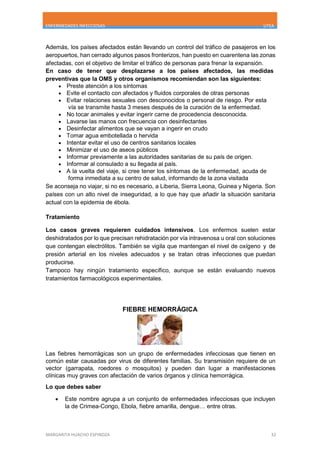 ENFERMEDADES INFECCIOSAS UTEA
MARGARITA HUACHO ESPINOZA 32
Además, los países afectados están llevando un control del tráfico de pasajeros en los
aeropuertos, han cerrado algunos pasos fronterizos, han puesto en cuarentena las zonas
afectadas, con el objetivo de limitar el tráfico de personas para frenar la expansión.
En caso de tener que desplazarse a los países afectados, las medidas
preventivas que la OMS y otros organismos recomiendan son las siguientes:
 Preste atención a los síntomas
 Evite el contacto con afectados y fluidos corporales de otras personas
 Evitar relaciones sexuales con desconocidos o personal de riesgo. Por esta
vía se transmite hasta 3 meses después de la curación de la enfermedad.
 No tocar animales y evitar ingerir carne de procedencia desconocida.
 Lavarse las manos con frecuencia con desinfectantes
 Desinfectar alimentos que se vayan a ingerir en crudo
 Tomar agua embotellada o hervida
 Intentar evitar el uso de centros sanitarios locales
 Minimizar el uso de aseos públicos
 Informar previamente a las autoridades sanitarias de su país de origen.
 Informar al consulado a su llegada al país.
 A la vuelta del viaje, si cree tener los síntomas de la enfermedad, acuda de
forma inmediata a su centro de salud, informando de la zona visitada
Se aconseja no viajar, si no es necesario, a Liberia, Sierra Leona, Guinea y Nigeria. Son
países con un alto nivel de inseguridad, a lo que hay que añadir la situación sanitaria
actual con la epidemia de ébola.
Tratamiento
Los casos graves requieren cuidados intensivos. Los enfermos suelen estar
deshidratados por lo que precisan rehidratación por vía intravenosa u oral con soluciones
que contengan electrólitos. También se vigila que mantengan el nivel de oxígeno y de
presión arterial en los niveles adecuados y se tratan otras infecciones que puedan
producirse.
Tampoco hay ningún tratamiento específico, aunque se están evaluando nuevos
tratamientos farmacológicos experimentales.
FIEBRE HEMORRÁGICA
Las fiebres hemorrágicas son un grupo de enfermedades infecciosas que tienen en
común estar causadas por virus de diferentes familias. Su transmisión requiere de un
vector (garrapata, roedores o mosquitos) y pueden dan lugar a manifestaciones
clínicas muy graves con afectación de varios órganos y clínica hemorrágica.
Lo que debes saber
 Este nombre agrupa a un conjunto de enfermedades infecciosas que incluyen
la de Crimea-Congo, Ebola, fiebre amarilla, dengue… entre otras.
 