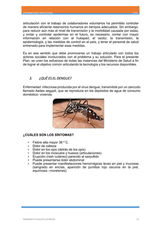 ENFERMEDADES INFECCIOSAS UTEA
MARGARITA HUACHO ESPINOZA 37
articulación con el trabajo de colaboradores voluntarios ha permitido controlar
de manera eficiente reservorios humanos en tiempos adecuados. Sin embargo,
para reducir aún más el nivel de transmisión y la morbilidad causada por estas,
y evitar y controlar epidemias en el futuro, es necesario, contar con mayor
información en relación con al huésped, el vector, la transmisión, la
epidemiología, y las medidas de control en el país, y tener el personal de salud
entrenado para implementar esas medidas.
Es en ese sentido que debe promoverse un trabajo articulado con todos los
actores sociales involucrados con el problema y su solución. Para el presente
Plan, se unen los esfuerzos de todas las instancias del Ministerio de Salud a fin
de lograr el objetivo común articulando la tecnología y los recursos disponibles.
3. ¿QUÉ ES EL DENGUE?
Enfermedad infecciosa producida por el virus dengue, transmitida por un zancudo
llamado Aedes aegypti, que se reproduce en los depósitos de agua de consumo
doméstico- vivienda.
¿CUÁLES SON LOS SÍNTOMAS?
• Fiebre alta mayor 38 º C.
• Dolor de cabeza
• Dolor en los ojos (detrás de los ojos)
• Dolor en los músculos y huesos (articulaciones)
• Erupción (rash cutáneo) parecido al sarpullido
• Puede presentarse dolor abdominal
• Puede presentar manifestaciones hemorrágicas leves en piel y mucosas
(sangrado en encías, aparición de puntitos rojo oscuros en la piel,
equimosis –moretones)
 