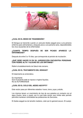 ENFERMEDADES INFECCIOSAS UTEA
MARGARITA HUACHO ESPINOZA 38
¿CUAL ES EL MODO DE TRANSMISIÓN?
El Dengue se transmite cuando un zancudo Aedes aegypti pica a una persona
enferma (para alimentarse) y después pica a una persona sana, depositándoles
los virus causantes de la enfermedad.
¿CUANTO TIEMPO DESPUÉS DE SER PICADO APARECE LA
ENFERMEDAD?
Después de entre 5 a 15 días, que corresponde al periodo de incubación.
¿QUÉ DEBE HACER SI EN SU JURISDICCIÓN ENCUENTRA PERSONAS
CON FIEBRE ALTA Y ALGUNO DE LOS SÍNTOMAS?
Referir al establecimiento de Salud más cercano.
¿CUÁL ES EL TRATAMIENTO DEL DENGUE?
El tratamiento es sintomático.
Es importante:
Que el paciente esté en reposo e ingiera líquidos.
No se AUTOMEDIQUE
¿CUÁL ES EL CICLO DEL AEDES AEGYPTI?
Este vector pasa por diferentes estadios: huevo, larva, pupa y adulto.
Los mismos tienen un crecimiento de tres de sus estadios en contacto con el
agua (huevo, larva y pupa), por lo cual toda acción que inhiba este período
permitirá mantener controladas las poblaciones de Zancudos.
El Aedes aegypti es de tamaño mediano, color por lo general oscuro. El cuerpo
 