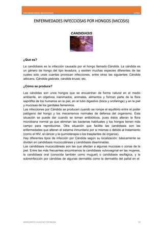 ENFERMEDADES INFECCIOSAS UTEA
MARGARITA HUACHO ESPINOZA 55
ENFERMEDADES INFECCIOSAS POR HONGOS (MICOSIS)
CANDIDIASIS
¿Qué es?
La candidiasis es la infección causada por el hongo llamado Cándida. La cándida es
un género de hongo del tipo levadura, y existen muchas especies diferentes de las
cuales solo unas cuantas provocan infecciones, entre otras las siguientes: Cándida
albicans, Cándida glabrata, cándida krusei, etc.
¿Cómo se produce?
Las cándidas son unos hongos que se encuentran de forma natural en el medio
ambiente, en objetivos inanimados, animales, alimentos y forman parte de la flora
saprófita de los humanos en la piel, en el tubo digestivo (boca y orofaringe) y en la piel
y mucosas de los genitales femeninos.
Las infecciones por Cándida se producen cuando se rompe el equilibrio entre el poder
patógeno del hongo y los mecanismos normales de defensa del organismo. Esta
situación se puede dar cuando se toman antibióticos, pues éstos alteran la flora
microbiana normal ya que eliminan las bacterias habituales y los hongos tienen más
campo para reproducirse. Otra situación que facilita las candidiasis son las
enfermedades que alteran el sistema inmunitario por si mismas o debido al tratamiento
(como el HIV, el cáncer y la quimioterapia o los trasplantes de órganos).
Hay diferentes tipos de infección por Cándida según su localización: básicamente se
dividen en candidiasis mucocutáneas y candidiasis diseminadas.
Las candidiasis mucocutáneas son las que afectan a algunas mucosas o zonas de la
piel. Entre las más frecuentes encontramos la candidiasis vulvovaginal en las mujeres,
la candidiasis oral (conocida también como muguet) o candidiasis esofágica, y la
sobreinfección por cándidas de algunas dermatitis como la dermatitis del pañal en el
 
