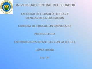 UNIVERSIDAD CENTRAL DEL ECUADOR
FACULTAD DE FILOSOFÍA, LETRAS Y
CIENCIAS DE LA EDUCACIÓN
CARRERA DE EDUCACIÓN PARVULARIA
PUERICULTURA
ENFERMEDADES INFANTILES CON LA LETRA L
LÓPEZ DIANA
3ro “A”
 
