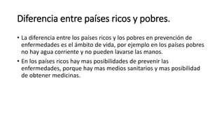 Diferencia entre países ricos y pobres. 
• La diferencia entre los países ricos y los pobres en prevención de 
enfermedades es el ámbito de vida, por ejemplo en los países pobres 
no hay agua corriente y no pueden lavarse las manos. 
• En los países ricos hay mas posibilidades de prevenir las 
enfermedades, porque hay mas medios sanitarios y mas posibilidad 
de obtener medicinas. 
 