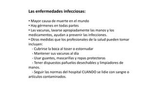 Las enfermedades infecciosas: 
• Mayor causa de muerte en el mundo 
• Hay gérmenes en todas partes 
• Las vacunas, lavarse apropiadamente las manos y los 
medicamentos, ayudan a prevenir las infecciones. 
• Otras medidas que los profesionales de la salud pueden tomar 
incluyen: 
- Cubrirse la boca al toser o estornudar 
- Mantener sus vacunas al día 
- Usar guantes, mascarillas y ropas protectoras 
- Tener dispuestos pañuelos desechables y limpiadores de 
manos. 
- Seguir las normas del hospital CUANDO se lidie con sangre o 
artículos contaminados. 
 